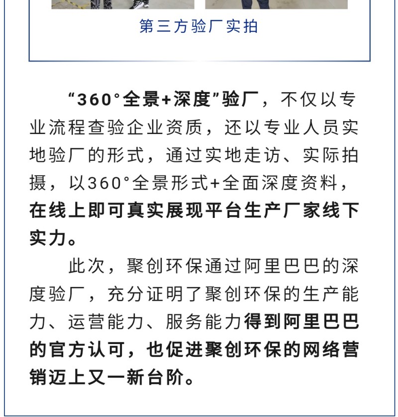 “360°全景+深度”驗(yàn)廠，不僅以專業(yè)流程查驗(yàn)企業(yè)資質(zhì)，還以專業(yè)人員實(shí)地驗(yàn)廠的形式，通過實(shí)地走訪、實(shí)際拍攝，以360°全景形式+全面深度資料，在線上即可真實(shí)展現(xiàn)平臺(tái)生產(chǎn)廠家線下實(shí)力。 此次，聚創(chuàng)環(huán)保通過阿里巴巴的深度驗(yàn)廠，充分證明了聚創(chuàng)環(huán)保的生產(chǎn)能力、運(yùn)營能力、服務(wù)能力得到阿里巴巴的官方認(rèn)可，也促進(jìn)聚創(chuàng)環(huán)保的網(wǎng)絡(luò)營銷邁上又一新臺(tái)階。